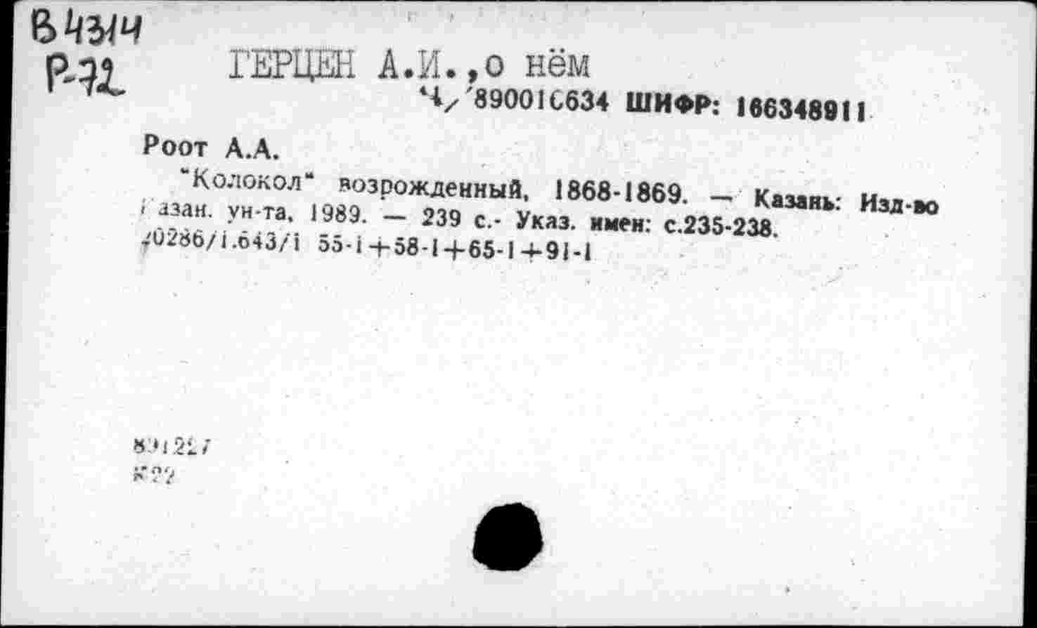 ﻿Мыч Р41
ГЕРЦЕН А.И.,о нём
ч/ '89001С634 ШИФР: 166348911
Роот А.А.
“Колокол“ возрожденный. 1868-1869. - Казаик- и.. -
» азан vh-тя	ооп	Рязань. изд-во
,(-.о " * Л *	~ 239 с-- Указ- *мен: с.235-238
-U2»b/i.04j/i 55-i4-58-14-65-1 -t-91-i
«:н 2i;